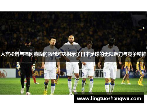 大宫松鼠与福冈黄峰的激烈对决揭示了日本足球的无限魅力与竞争精神