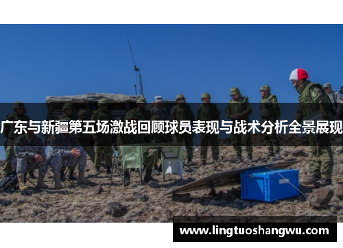 广东与新疆第五场激战回顾球员表现与战术分析全景展现