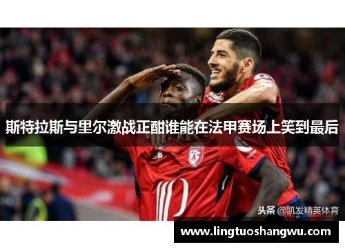 斯特拉斯与里尔激战正酣谁能在法甲赛场上笑到最后