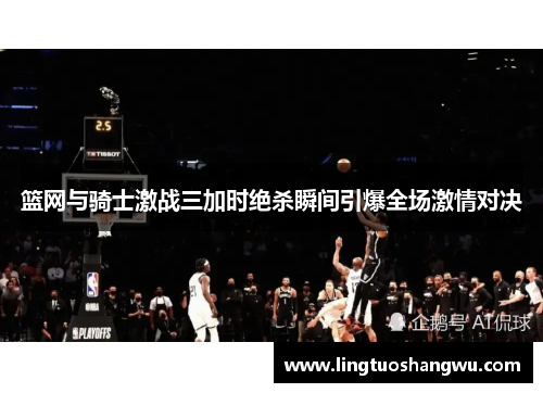 篮网与骑士激战三加时绝杀瞬间引爆全场激情对决