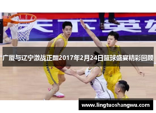 广厦与辽宁激战正酣2017年2月24日篮球盛宴精彩回顾