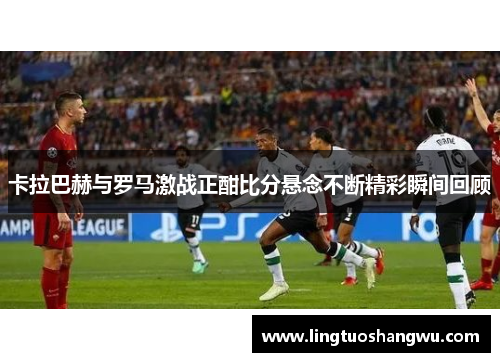 卡拉巴赫与罗马激战正酣比分悬念不断精彩瞬间回顾