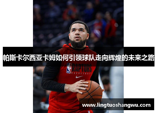 帕斯卡尔西亚卡姆如何引领球队走向辉煌的未来之路